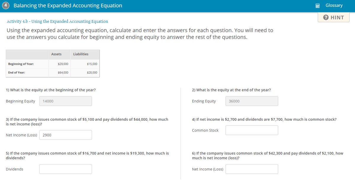 4
Balancing the Expanded Accounting Equation
Glossary
? HINT
Activity 4.b - Using the Expanded Accounting Equation
Using the expanded accounting equation, calculate and enter the answers for each question. You will need to
use the answers you calculate for beginning and ending equity to answer the rest of the questions.
Assets
Liabilities
Beginning of Year:
$29,000
$15,000
End of Year:
$64,000
$28,000
1) What is the equity at the beginning of the year?
2) What is the equity at the end of the year?
Beginning Equity
14000
Ending Equity
36000
4) If net income is $2,700 and dividends are $7,700, how much is common stock?
3) If the company issues common stock of $5,100 and pay dividends of $44,000, how much
is net income (loss)?
Common Stock
Net Income (Loss)
2900
5) If the company issues common stock of $16,700 and net income is $19,300, how much is
dividends?
6) If the company issues common stock of $42,300 and pay dividends of $2,100, how
much is net income (loss)?
Dividends
Net Income (Loss)
