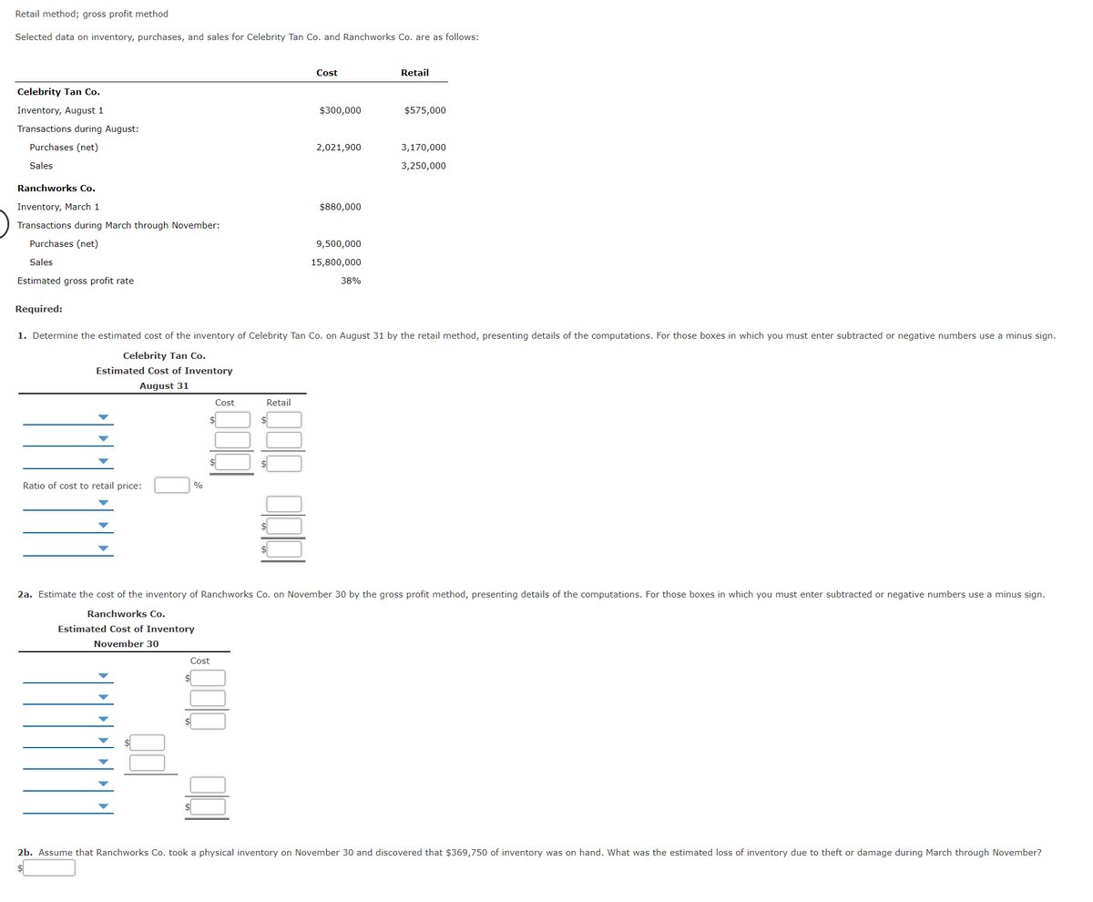 Retail method; gross profit method
Selected data on inventory, purchases, and sales for Celebrity Tan Co. and Ranchworks Co. are as follows:
Cost
Retail
Celebrity Tan Co.
Inventory, August 1
$300,000
$575,000
Transactions during August:
Purchases (net)
2,021,900
3,170,000
Sales
3,250,000
Ranchworks Co.
Inventory, March 1
$880,000
Transactions during March through November:
Purchases (net)
9,500,000
Sales
15,800,000
Estimated gross profit rate
38%
Required:
1. Determine the estimated cost of the inventory of Celebrity Tan Co. on August 31 by the retail method, presenting details of the computations. For those boxes in which you must enter subtracted or negative numbers use a minus sign.
Celebrity Tan Co.
Estimated Cost of Inventory
August 31
Cost
Retail
Ratio of cost to retail price:
%
2a. Estimate the cost of the inventory of Ranchworks Co. on November 30 by the gross profit method, presenting details of the computations. For those boxes in which you must enter subtracted or negative numbers use a minus sign.
Ranchworks Co.
Estimated Cost of Inventory
November 30
Cost
$
2b. Assume that Ranchworks Co. took a physical inventory on November 30 and discovered that $369,750 of inventory was on hand. What was the estimated loss of inventory due to theft or damage during March through November?
