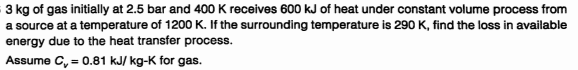 3 kg of gas initially at 2.5 bar and 400 K receives 600 kJ of heat under constant volume process from
a source at a temperature of 1200 K. If the surrounding temperature is 290 K, find the loss in available
energy due to the heat transfer process.
Assume C, = 0.81 kJ/ kg-K for gas.
%3D
