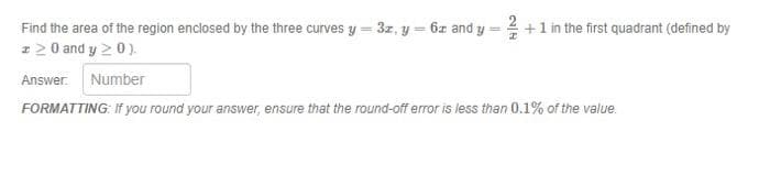 Find the area of the region enclosed by the three curves y = 3z, y = 6z and y = +1 in the first quadrant (defined by
I2 0 and y 20).
Answer. Number
FORMATTING: If you round your answer, ensure that the round-off error is less than 0.1% of the value.
