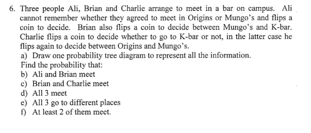 6. Three people Ali, Brian and Charlie arrange to meet in a bar on campus. Ali
cannot remember whether they agreed to meet in Origins or Mungo's and flips a
coin to decide. Brian also flips a coin to decide between Mungo's and K-bar.
Charlie flips a coin to decide whether to go to K-bar or not, in the latter case he
flips again to decide between Origins and Mungo's.
a) Draw one probability tree diagram to represent all the information.
Find the probability that:
b) Ali and Brian meet
c) Brian and Charlie meet
d) All 3 meet
e) All 3 go to different places
f) At least 2 of them meet.
