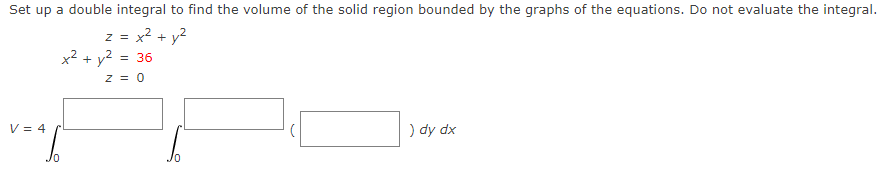 Set up a double integral to find the volume of the solid region bounded by the graphs of the equations. Do not evaluate the integral.
z = x
+ y2
x² + y2
= 36
z = 0
V = 4
) dy dx
