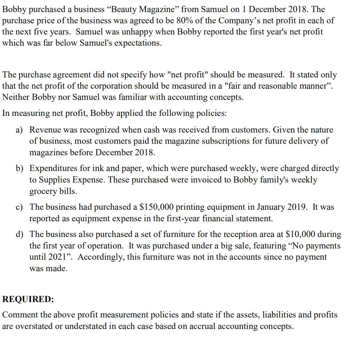 Bobby purchased a business "Beauty Magazine" from Samuel on 1 December 2018. The
purchase price of the business was agreed to be 80% of the Company's net profit in each of
the next five years. Samuel was unhappy when Bobby reported the first year's net profit
which was far below Samuel's expectations.
The purchase agreement did not specify how "net profit" should be measured. It stated only
that the net profit of the corporation should be measured in a "fair and reasonable manner".
Neither Bobby nor Samuel was familiar with accounting concepts.
In measuring net profit, Bobby applied the following policies:
a) Revenue was recognized when cash was received from customers. Given the nature
of business, most customers paid the magazine subscriptions for future delivery of
magazines before December 2018.
b) Expenditures for ink and paper, which were purchased weekly, were charged directly
to Supplies Expense. These purchased were invoiced to Bobby family's weekly
grocery bills.
c) The business had purchased a $150,000 printing equipment in January 2019. It was
reported as equipment expense in the first-year financial statement.
d) The business also purchased a set of furniture for the reception area at $10,000 during
the first year of operation. It was purchased under a big sale, featuring "No payments
until 2021". Accordingly, this furniture was not in the accounts since no payment
was made.
REQUIRED:
Comment the above profit measurement policies and state if the assets, liabilities and profits
are overstated or understated in each case based on accrual accounting concepts.
