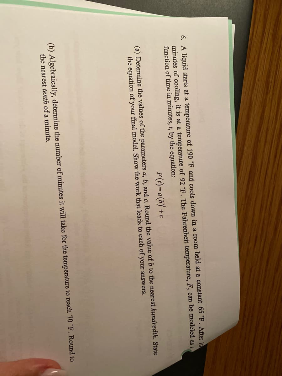 6. A liquid starts at a temperature of 190 °F and cools down in a room held at a constant 65 F. After 10
minutes of cooling, it is at a temperature of 92 °F. The Fahrenheit temperature, F, can be modeled as
function of time in minutes, t, by the equation:
F (t)= a (b)' +c
(a) Determine the values of the parameters a, b, and c. Round the value of b to the nearest hundredth. State
the equation of your final model. Show the work that leads to each of your answers.
(b) Algebraically, determine the number of minutes it will take for the temperature to reach 70 °F. Round to
the nearest tenth of a minute.
