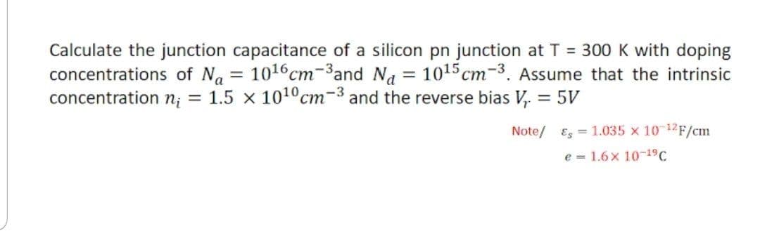 Calculate the junction capacitance of a silicon pn junction at T = 300 K with doping
concentrations of Na = 101¹6cm-3and Na = 10¹5 cm-3. Assume that the intrinsic
concentration n₁ = 1.5 x 10¹0 cm-3 and the reverse bias V₁ = 5V
Note/1.035 x 10-¹2F/cm
e 1.6x 10-19 C