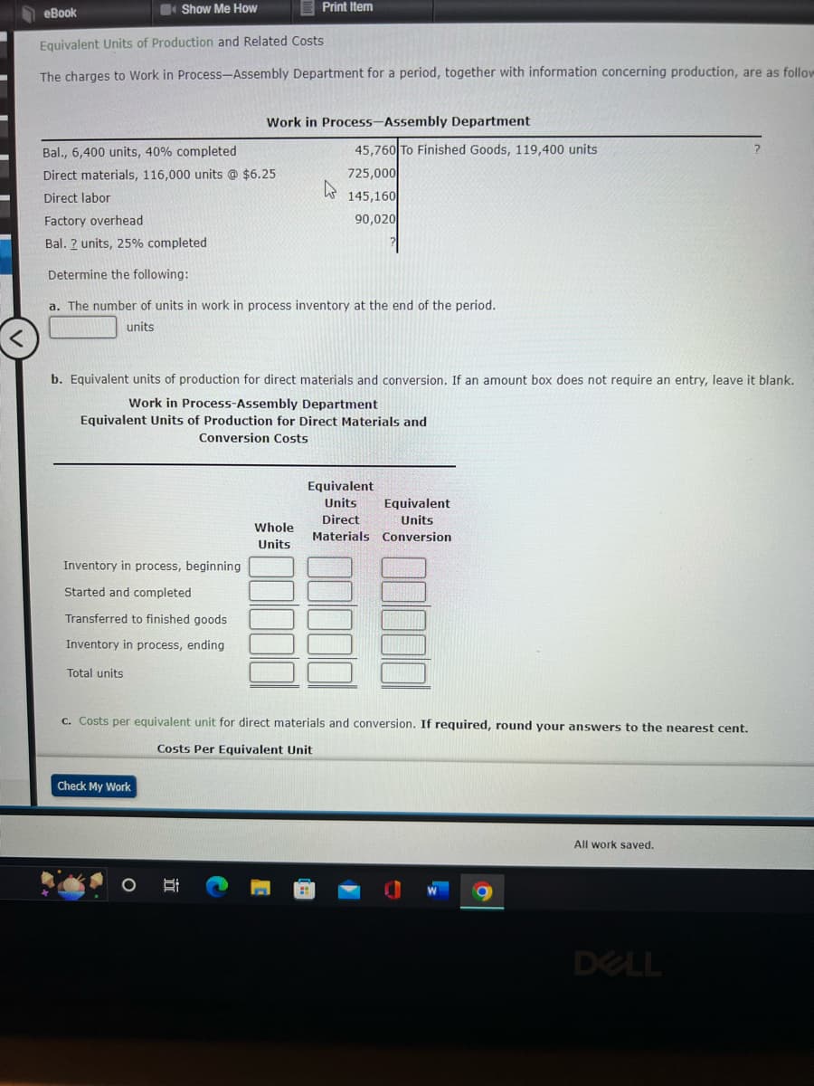 <
eBook
Show Me How
Equivalent Units of Production and Related Costs
The charges to Work in Process-Assembly Department for a period, together with information concerning production, are as follow
Inventory in process, beginning
Started and completed
Transferred to finished goods
Inventory in process, ending
Bal., 6,400 units, 40% completed
Direct materials, 116,000 units @ $6.25
Direct labor
Factory overhead
Bal. 2 units, 25% completed
Determine the following:
a. The number of units in work in process inventory at the end of the period.
units
Total units
Print Item
b. Equivalent units of production for direct materials and conversion. If an amount box does not require an entry, leave it blank.
Work in Process-Assembly Department
Equivalent Units of Production for Direct Materials and
Conversion Costs
Check My Work
Work in Process-Assembly Department
O
Et
Whole
Units
45,760 To Finished Goods, 119,400 units
725,000
145,160
90,020
4
c. Costs per equivalent unit for direct materials and conversion. If required, round your answers to the nearest cent.
Costs Per Equivalent Unit
Equivalent
Units
Equivalent
Units
Direct
Materials Conversion
All work saved.
DELL