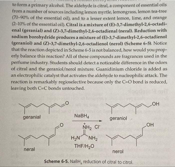 to form a primary alcohol. The aldehyde is citral, a component of essential oils
from a number of sources including lemon myrtle, lemongrass, lemon tea-tree
(70-90% of the essential oil), and to a lesser extent lemon, lime, and orange
(2-10% of the essential oil). Citral is a mixture of (E)-3,7-dimethyl-2,6-octadi-
enal (geranial) and (Z)-3,7-dimethyl-2,6-octadienal (neral). Reduction with
sodium borohydride produces a mixture of (E)-3,7-dimethyl-2,6-octadienol
(geraniol) and (Z)-3,7-dimethyl-2,6-octadienol (nerol) (Scheme 6-5). Notice
that the reaction depicted in Scheme 6-5 is not balanced, how would you prop-
erly balance this reaction? All of these compounds are fragrances used in the
perfume industry. Students should detect a noticeable difference in the odors
of citral and the geraniol/nerol mixture. Guanidinium chloride is added as
an electrophilic catalyst that activates the aldehyde to nucleophilic attack. The
reaction is remarkably regioselective because only the C=O bond is reduced,
leaving both C=C bonds untouched.
geranial
NABH4
geraniol
HO
NH, CI
H2N
NH2
THF/H20
neral
nerol
Scheme 6-5. NABH, reduction of citral to citrol.
