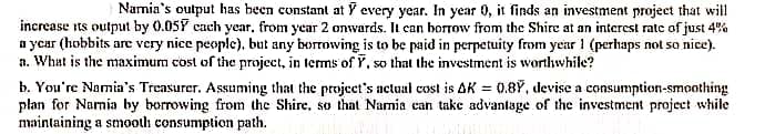 Namia's output has been constant at Y every year. In year 0, it finds an investment project that will
increase ts output by 0.05Y cach year, from year 2 onwards. It can borrow from the Shire at an interest rate of just 4%
a ycar (hobbits are very nice people), but any borrowing is to be paid in perpetuity from year ! (perhaps not so nice).
a. What is the maximum cost of the project, in terms of Y, so that the investment is worthwhile?
b. You're Namia's Treasurer. Assuming that the projecet's actual cost is AK = 0.8Y, devise a consumption-smoothing
plan for Narmia by borrowing from the Shire, so that Namia can take advantage of the investment project while
maintaining a smooth consumption path.
