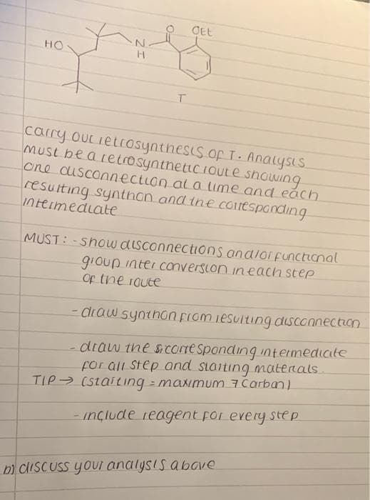 OEt
HO
carry ourietrosynthesis.oF T. Analysis
MUSt be arecrosyntheticioute snowing
one cusconnection al a lime and eách
resulting synthan and ine conespanding
Intermediate
MUST:-Show disconnections andior functional
gioup inter conversion ineach step
Of the 1oute
- Clraw synthon Fiom iesulting disconnection
draw the s CoreSpondinq intermedicite
for all Step and siaiting matenals
TIP (Staiting maximum 7 Carban)
-inçlude reagent for every step
D) CISCUSS youI analysis abave
