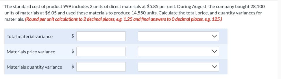 The standard cost of product 999 includes 2 units of direct materials at $5.85 per unit. During August, the company bought 28,100
units of materials at $6.05 and used those materials to produce 14,550 units. Calculate the total, price, and quantity variances for
materials. (Round per unit calculations to 2 decimal places, e.g. 1.25 and final answers to O decimal places, e.g. 125.)
Total material variance
Materials price variance
$
Materials quantity variance