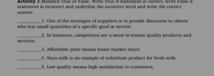 Activity 1.Modified True or False. Write True if statement is correct, write False if
statement is incorrect and underline the incorrect word and write the correct
answer.
1. One of the strategies of suppliers is to provide discounts to clients
who buy small quantities of a specific good or service.
2. In business, competitors are a must to ensure quality products and
services.
3. Affordable price means lesser market share.
4. Soya milk is an example of substitute product for fresh milk.
5. Low quality means high satisfaction to customers.
