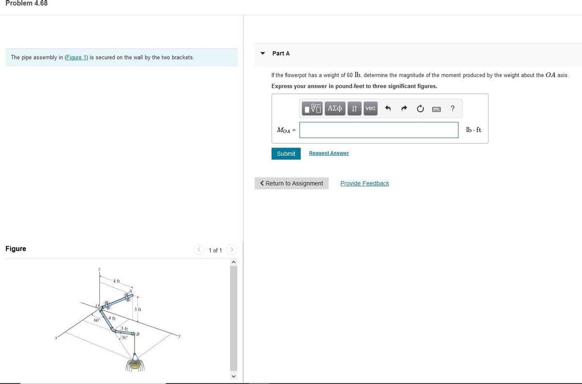 Problem 4.68
Part A
The pipe assembly in (Figure 1) is secured on the wall by the two brackets.
If the flowerpot has a weight of 60 lb, determine the magnitude of the moment produced by the weight about the OA axis.
Express your answer in pound-feet to three significant figures.
vec
MOA =
lb - ft
Submit
Request Answer
< Return to Assignment
Provide Feedback
Figure
1 of 1 >
4 ft
3 ft
ft
60°
3 ft
V30°
