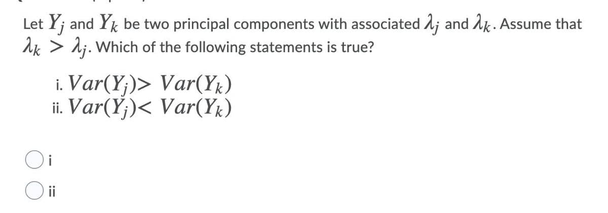 Let Y; and Yk be two principal components with associated 1; and 1k. Assume that
Ak > lj. Which of the following statements is true?
i. Var(Y;)> Var(Yk)
ii. Var(Y;)< Var(YŁ)
i
ii
