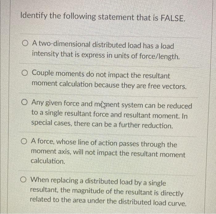 Identify the following statement that is FALSE.
O A two-dimensional distributed load has a load
intensity that is express in units of force/length.
O Couple moments do not impact the resultant
moment calculation because they are free vectors.
O Any given force and mdnent system can be reduced
to a single resultant force and resultant moment. In
special cases, there can be a further reduction.
O A force, whose line of action passes through the
moment axis, will not impact the resultant moment
calculation.
O When replacing a distributed load by a single
resultant, the magnitude of the resultant is directly
related to the area under the distributed load curve.
