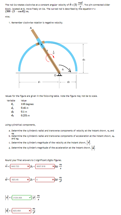 The rod OA rotates clockwise at a constant angular velocity of 0 = (3) Two pin-connected slider
8
block, located at B, move freely on OA. The curved rod is described by the equation r =
(300-(3-cos)) m.
Hint:
1. Remember clockwise rotation is negative velocity.
A
Variable
0₁
d₁
da
da
Round your final answers to 3 significant digits/figures.
x+3007.818
xig
values for the figure are given in the following table. Note the figure may not be to scale.
value
110 degrees
0.45 m
0.1 m
0.275 m
845.723
a= -923.45
M=
Using cylindrical components,
a. Determine the cylinders's radial and transverse components of velocity at the instant shown, and
18.
b. Determine the cylinders's radial and transverse components of acceleration at the instant shown,
and ag
c. Determine the cylinder's magnitude of the velocity at the instant shown, M.
d. Determine the cylinder's magnitude of the acceleration at the instant shown,
3124.454
= 923.454
d₁
Xr+0
B
TIL
xe
0₁
M
rad
dz
MIL
da