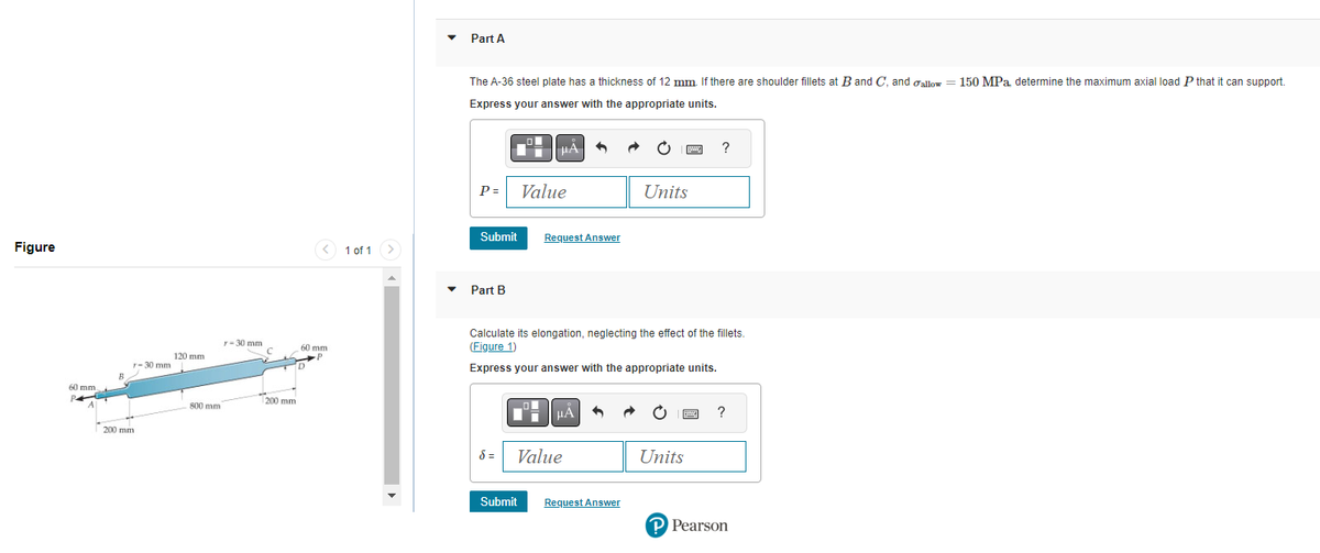 Figure
60 mm.
P4
200 mm
-30 mm
120 mm
800 mm
r-30 mm
C
200 mm
60 mm
www
P
D
1 of 1
Part A
The A-36 steel plate has a thickness of 12 mm. If there are shoulder fillets at B and C, and allow = 150 MPa, determine the maximum axial load P that it can support.
Express your answer with the appropriate units.
P=
Part B
HA
Submit Request Answer
Value
8 =
Calculate its elongation, neglecting the effect of the fillets.
(Figure 1)
Express your answer with the appropriate units.
μA
Value
Units
Submit Request Answer
B
?
Units
?
P Pearson