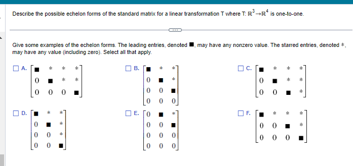 Describe the possible echelon forms of the standard matrix for a linear transformation T where T: R³ →R* is one-to-one.
Give some examples of the echelon forms. The leading entries, denoted may have any nonzero value. The starred entries, denoted *,
may have any value (including zero). Select all that apply.
*
*
*
*
00
0
E. [0
0
O
00 0
0
0 0
F.
*
00
000
*
*
*