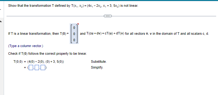 Show that the transformation T defined by T(x₁, x₂) = (4x₁2x₂, X₁ +3, 5x₂) is not linear.
0
If T is a linear transformation, then T(0) = 0
H
and T(cu + dv)=cT(u) +dT(v) for all vectors u, v in the domain of T and all scalars c, d.
0
(Type a column vector.)
Check if T(0) follows the correct property to be linear.
T(0,0) = (4(0)-2(0), (0) +3, 5(0))
=0.0.0
Substitute.
Simplify.