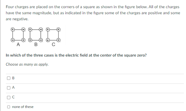 Four charges are placed on the corners of a square as shown in the figure below. All of the charges
have the same magnitude, but as indicated in the figure some of the charges are positive and some
are negative.
B
In which of the three cases is the electric field at the center of the square zero?
Choose as many as apply.
A
A
OC
B
Onone of these