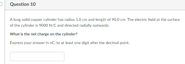 Question 10
A long solid copper cylinder has radius 1.0 cm and length of 90.0 cm. The electric field at the surface
of the cylinder is 9000 N/C and directed radially outwards.
What is the net charge on the cylinder?
Express your answer in nC, to at least one digit after the decimal point.