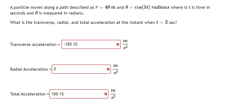 A particle moves along a path described as r = 40 m and 0 = cos(5t) radians where is t is time in
seconds and is measured in radians.
What is the transverse, radial, and total acceleration at the instant when t
=
Transverse acceleration = -189.15
Radial Acceleration
= 0
Total Acceleration = 189.15
X
X
X
m
m
m
3 sec?