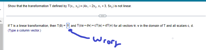 Show that the transformation T defined by T(x₁, x₂) = (4x₁2x₂, X₁ +3, 5x₂) is not linear.
If T is a linear transformation, then T(0) = 0 and T(cu + dv)=cT(u)+dT(v) for all vectors u, v in the domain of T and all scalars c, d.
(Type a column vector.)
wrory