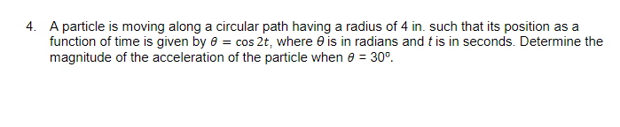 4. A particle is moving along a circular path having a radius of 4 in. such that its position as a
function of time is given by 0 = cos 2t, where is in radians and t is in seconds. Determine the
magnitude of the acceleration of the particle when 0 = 30°.