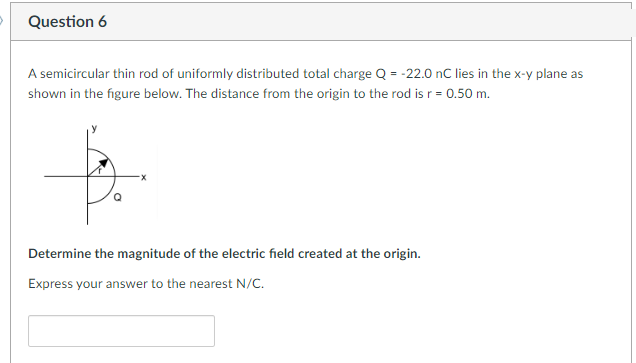 Question 6
A semicircular thin rod of uniformly distributed total charge Q = -22.0 nC lies in the x-y plane as
shown in the figure below. The distance from the origin to the rod is r = 0.50 m.
Determine the magnitude of the electric field created at the origin.
Express your answer to the nearest N/C.