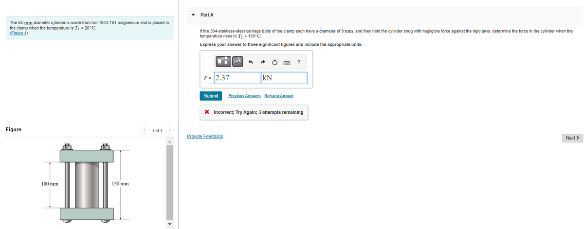 The 58-mm-diameter cylinder is made from Am 1004-T61 magnesium and is placed
the clamp when the temperature is T₁ = 20°C.
(Figure 1)
Figure
100 mm
150 mm
< 1 of 1 >
Part A
If the 304-stainless-steel carriage bolts of the clamp each have a diameter of 9 mm, and they hold the cylinder snug with negligible force against the rigid jaws, determine the force in the cylinder when the
temperature rises to T₂ = 130°C.
Express your answer to three significant figures and include the appropriate units.
F = 2.37
Submit
μÀ ^
Provide Feedback
KN
WX
Previous Answers Request Answer
?
X Incorrect; Try Again; 3 attempts remaining
Next >