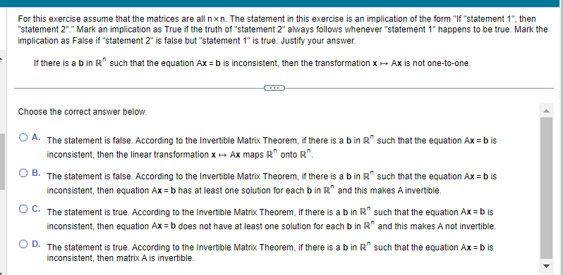 For this exercise assume that the matrices are all nxn. The statement in this exercise is an implication of the form "If "statement 1", then
"statement 2"." Mark an implication as True if the truth of "statement 2" always follows whenever "statement 1" happens to be true. Mark the
implication as False if "statement 2" is false but "statement 1" is true. Justify your answer.
If there is a b in R such that the equation Ax = b is inconsistent, then the transformation x → Ax is not one-to-one.
Choose the correct answer below.
O A. The statement is false. According to the Invertible Matrix Theorem, if there is a b in R" such that the equation Ax = b is
inconsistent, then the linear transformation x → Ax maps R onto R.
B.
The statement is false. According to the Invertible Matrix Theorem, if there is a b in R such that the equation Ax = b is
inconsistent, then equation Ax = b has at least one solution for each b in R" and this makes A invertible.
O C. The statement is true. According to the Invertible Matrix Theorem, if there is a b in R
inconsistent, then equation Ax=b does not have at least one solution for each b in R
D. The statement is true. According to the Invertible Matrix Theorem, if there is a b in R
inconsistent, then matrix A is invertible.
such that the equation Ax = b is
and this makes A not invertible.
such that the equation Ax=b is