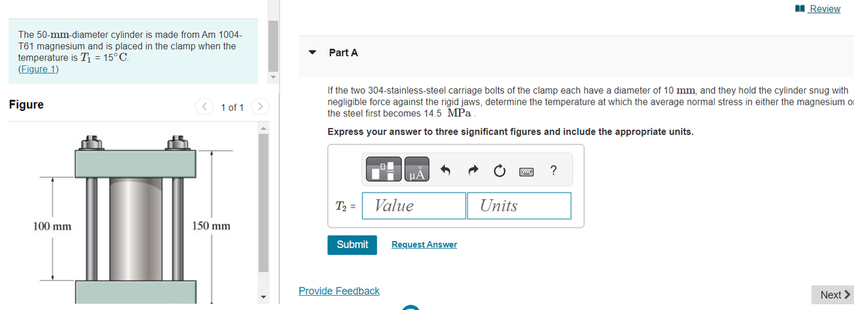 The 50-mm-diameter cylinder is made from Am 1004-
T61 magnesium and is placed in the clamp when the
temperature is T₁ = 15°C.
(Figure 1)
Figure
100 mm
<
1 of 1
150 mm
>
Part A
If the two 304-stainless-steel carriage bolts of the clamp each have a diameter of 10 mm, and they hold the cylinder snug with
negligible force against the rigid jaws, determine the temperature at which the average normal stress in either the magnesium o
the steel first becomes 14.5 MPa
Express your answer to three significant figures and include the appropriate units.
T₂ =
Submit
¸μA
Value
Provide Feedback
Request Answer
Units
Review
?
Next >