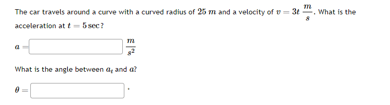 m
The car travels around a curve with a curved radius of 25 m and a velocity of v=3t. What is the
8
acceleration at t
5 sec?
a
8²
What is the angle between at and a?
0
m
=