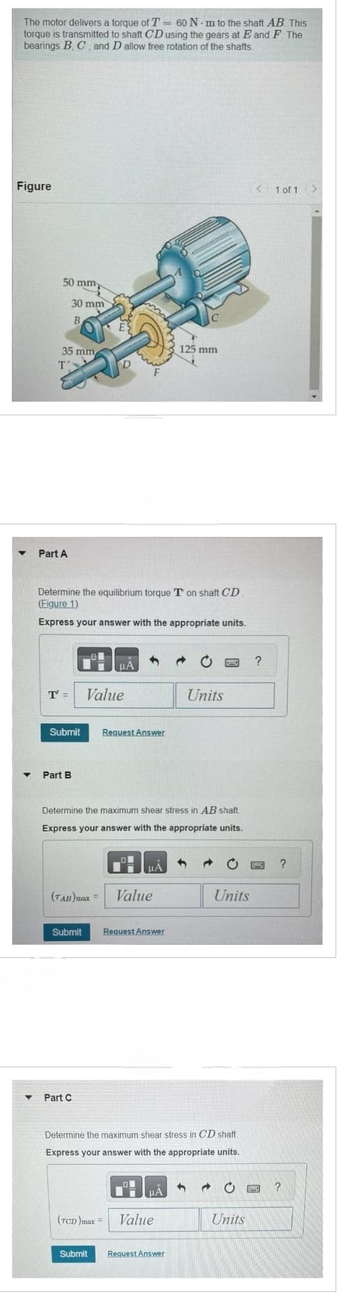 The motor delivers a torque of T = 60 N-m to the shaft AB. This
torque is transmitted to shaft CD using the gears at E and F. The
bearings B, C, and D allow free rotation of the shafts.
Figure
▼
50 mm
35 mm
Part A
30 mm
B
T =
Submit
Part B
Determine the equilibrium torque T on shaft CD
(Eigure 1)
Express your answer with the appropriate units.
D
μA
Value
▼ Part C
1
Request Answer
HÅ
(TAB)max = Value
Submit Request Answer
Determine the maximum shear stress in AB shaft.
Express your answer with the appropriate units.
μÃ
C
125 mm
(TCD)max = Value
Submit Request Answer
Units
Determine the maximum shear stress in CD shaft.
Express your answer with the appropriate units.
3
PHIE
Units
0
Units
B
< 1 of 1
?
DAME
?
?