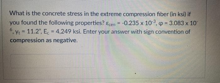 What is the concrete stress in the extreme compression fiber (in ksi) if
you found the following properties? Ecen = -0.235 x 10³, p = 3.083 x 10
6.yt = 11.2", E = 4,249 ksi. Enter your answer with sign convention of
compression as negative.