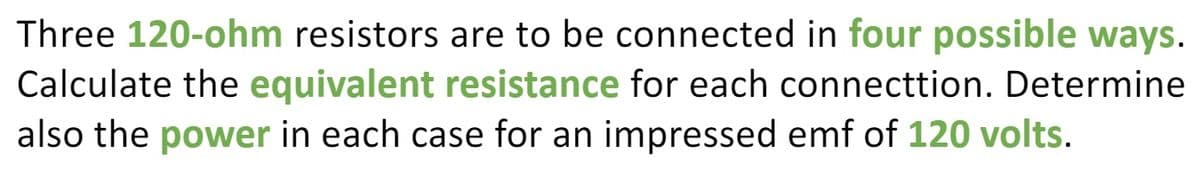 Three 120-ohm resistors are to be connected in four possible ways.
Calculate the equivalent resistance for each connecttion. Determine
also the power in each case for an impressed emf of 120 volts.
