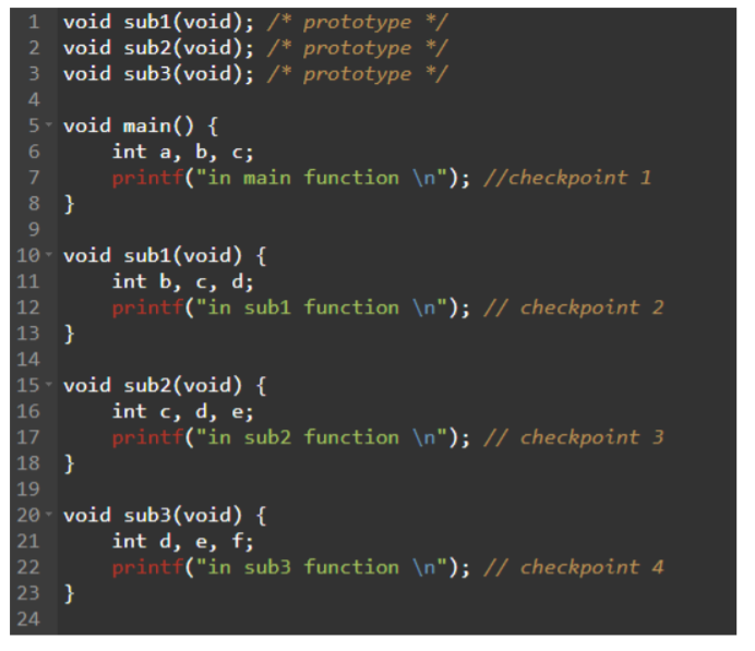 1 void sub1(void); /* prototype */
void sub2(void); /* prototype */
void sub3(void); /* prototype */
4
5- void main() {
int a, b, c;
7
printf("in main function \n"); //checkpoint 1
8 }
9
10 - void sub1(void) {
int b, c, d;
printf("in sub1 function \n"); // checkpoint 2
}
11
12
13
14
15 - void sub2(void) {
int c, d, e;
printf("in sub2 function \n"); // checkpoint 3
16
17
18 }
19
20 - void sub3(void) {
int d, e, f;
| 21
printf("in sub3 function \n"); // checkpoint 4
}
22
23
24
