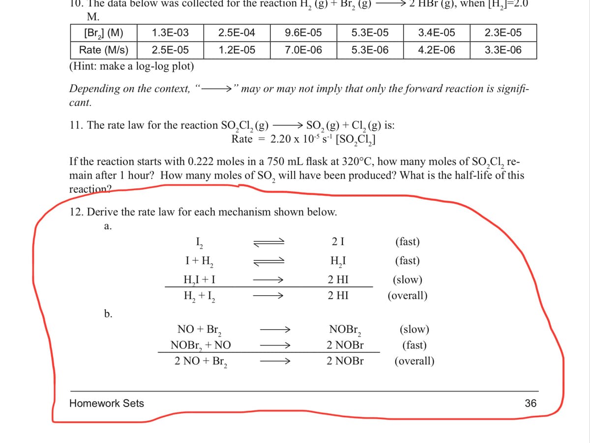 10. The data below was collected for the reaction H, (g) + Br, (g)
2 HBr (g), when [H,J=2.0
М.
[Br,] (M)
Rate (M/s)
1.3E-03
2.5E-04
9.6E-05
5.3E-05
3.4E-05
2.3E-05
2.5E-05
1.2E-05
7.0E-06
5.3E-06
4.2E-06
3.3E-06
(Hint: make a log-log plot)
Depending on the context,
>" may or may not imply that only the forward reaction is signifi-
сant.
11. The rate law for the reaction SO,Cl, (g)
→ SO, (g) + Cl,(g) is:
Rate = 2.20 x 105 s-' [SO,CI,]
If the reaction starts with 0.222 moles in a 750 mL flask at 320°C, how many moles of SO,Cl, re-
main after 1 hour? How many moles of SO, will have been produced? What is the half-life of this
reaction2
12. Derive the rate law for each mechanism shown below.
а.
2 I
(fast)
I+ H,
H,I
(fast)
H,I + I
H, + I,
2 HI
(slow)
2 HI
(overall)
b.
NO + Br,
NOB.,
(slow)
NOBr, + NO
2 NO + Br,
2 NOB1
(fast)
2 NOB1
(overall)
Homework Sets
36
