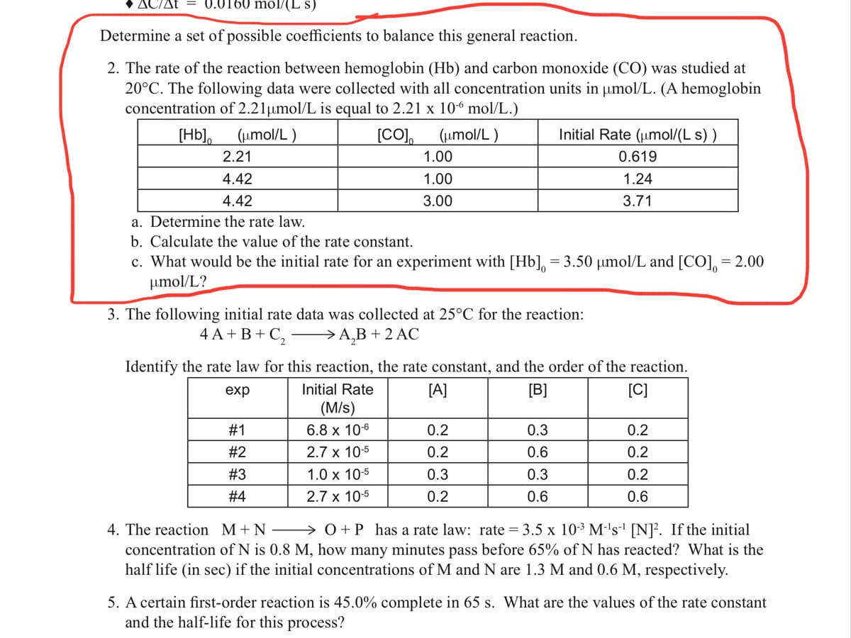 ΔΔt
0.0160 mol/(L s)
Determine a set of possible coefficients to balance this general reaction.
2. The rate of the reaction between hemoglobin (Hb) and carbon monoxide (CO) was studied at
20°C. The following data were collected with all concentration units in umol/L. (A hemoglobin
concentration of 2.21umol/L is equal to 2.21 x 10-6 mol/L.)
[Hb], (umol/L )
[CO),
(µmol/L )
Initial Rate (umol/(L s) )
2.21
1.00
0.619
4.42
1.00
1.24
4.42
3.00
3.71
a. Determine the rate law.
b. Calculate the value of the rate constant.
c. What would be the initial rate for an experiment with [Hb], = 3.50 µmol/L and [CO], = 2.00
umol/L?
3. The following initial rate data was collected at 25°C for the reaction:
4A+В+С, —>А,B + 2 AС
Identify the rate law for this reaction, the rate constant, and the order of the reaction.
exp
Initial Rate
[A]
[B]
[C]
(M/s)
#1
6.8 x 106
0.2
0.3
0.2
#2
2.7 x 10-5
0.2
0.6
0.2
#3
1.0 x 10-5
0.3
0.3
0.2
#4
2.7 x 10-5
0.2
0.6
0.6
4. The reaction M+N – → 0+P has a rate law: rate = 3.5 x 10-3 M-'s' [N]². If the initial
concentration of N is 0.8 M, how many minutes pass before 65% of N has reacted? What is the
half life (in sec) if the initial concentrations of M and N are 1.3 M and 0.6 M, respectively.
5. A certain first-order reaction is 45.0% complete in 65 s. What are the values of the rate constant
and the half-life for this process?
