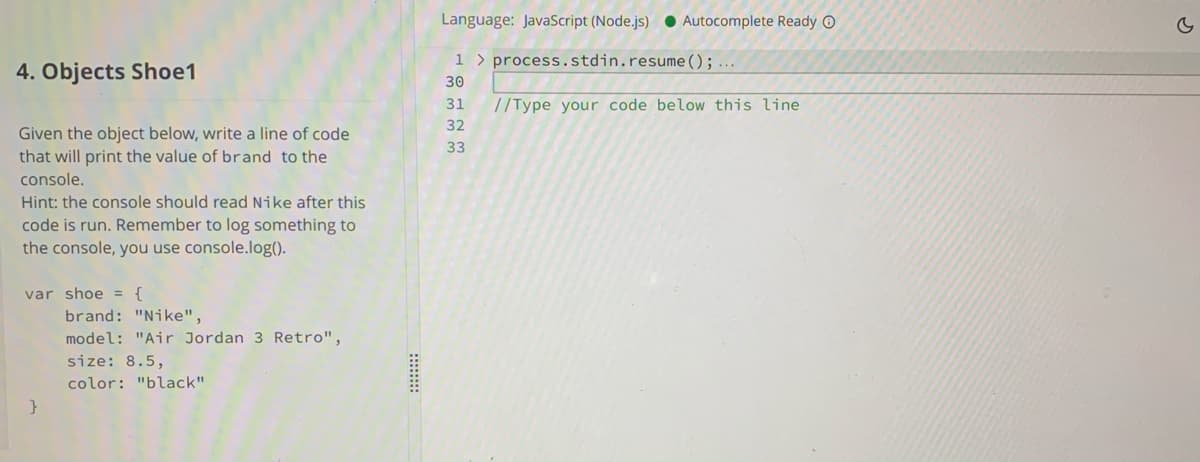 Language: JavaScript (Node.js) ● Autocomplete Ready O
1 > process.stdin.resume();...
4. Objects Shoe1
30
31
//Type your code below this line
32
Given the object below, write a line of code
that will print the value of brand to the
33
console.
Hint: the console should read Nike after this
code is run. Remember to log something to
the console, you use console.log().
var shoe = {
brand: "Nike",
model: "Air Jordan 3 Retro",
size: 8.5,
color: "black"
}
:::::::
