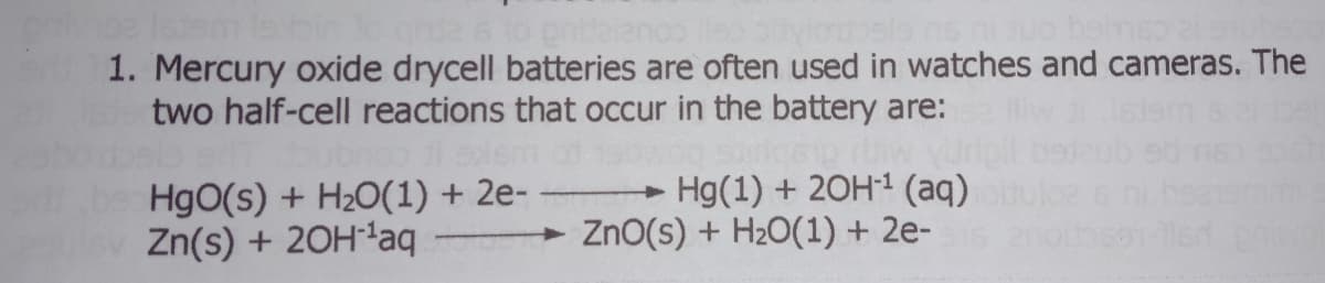 grde is to pridelano iso pi
dosis ns ni duo bomso 2
1. Mercury oxide drycell batteries are often used in watches and cameras. The
two half-cell reactions that occur in the battery are:
ubro di exem
+
Hg(1) + 2OH-¹ (aq)
HgO(s) + H₂O(1) + 2e-
Zn(s) + 2OH-¹aq
ZnO(s) + H₂O(1) + 2e-15 2n
led privol