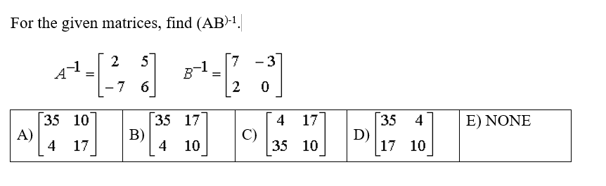 For the given matrices, find (AB)-¹.
2 5
B-1
=
-7 6
35 10
B)
4 17
A)
35 17
10
=
3]
0
7 -3
2
C)
4 17
35
10
D)
35 4
17 10
E) NONE