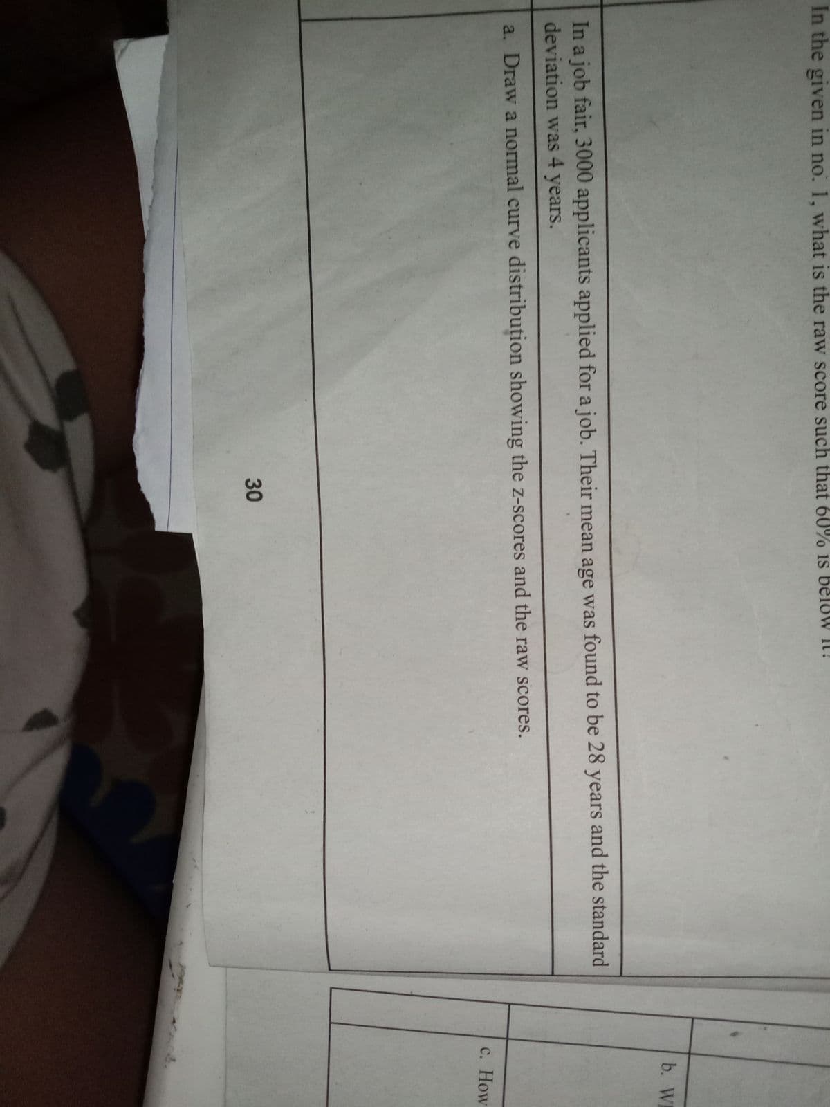 In the given in no. 1, what is the raw score such that 60% 1s beloW It!
b. WH
In a job fair, 3000 applicants applied for a job. Their mean age was found to be 28 years and the standard
deviation was 4 years.
a. Draw a normal curve distribuțion showing the z-scores and the raw scores.
с. How
30
