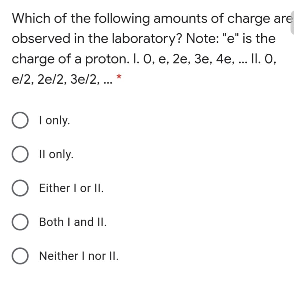 Which of the following amounts of charge are
observed in the laboratory? Note: "e" is the
charge of a proton. I. 0, e, 2e, 3e, 4e, ... II. O,
e/2, 2e/2, 3e/2, ...
I only.
Il only.
Either I or II.
Both I and II.
Neither I nor II.
