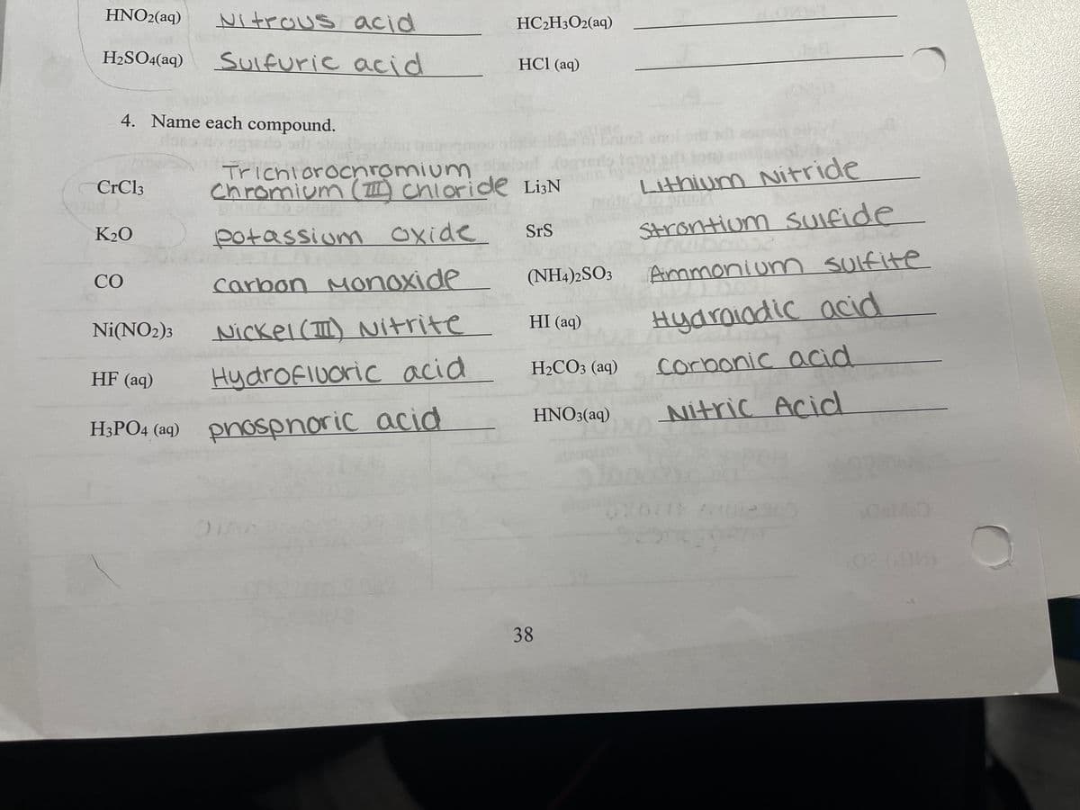 HNO2(aq)
Nitrous acid
HC2H3O2(aq)
H2SO4(aq)
SUlfuric acid
HCl (aq)
4. Name each compound.
Trichiorocnromium
chromium ( chioride Li3N
Lithium Nitride
CrCl3
Strontiom SUIfide
SrS
K20
potassium Oxide
(NH4)2SO3
Ammoniun sulfite
CO
carbon
Monoxide
Hydraiodic acid
HI (aq)
Ni(NO2)3
Nickel() Nitrite
H2CO3 (aq)
corbonic acid
HF (aq)
Hydrofiuoric acid
HNO3(aq)
Nitric Acid
H;PO4 (aq) pnospnoric acid
H3PO4 (aq)
02 )
38
