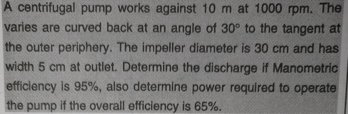 A centrifugal pump works against 10 m at 1000 rpm. The
varies are curved back at an angle of 30° to the tangent at
the outer periphery. The impeller diameter is 30 cm and has
width 5 cm at outlet. Determine the discharge if Manometric
efficiency is 95%, also determine power required to operate
the pump if the overall efficiency is 65%.
