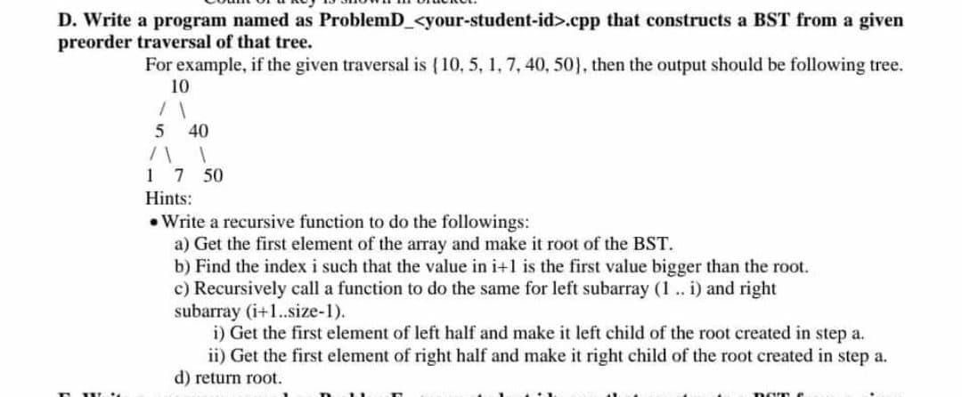 D. Write a program named as ProblemD_<your-student-id>.cpp that constructs a BST from a given
preorder traversal of that tree.
For example, if the given traversal is (10, 5, 1, 7, 40, 50), then the output should be following tree.
10
40
1 7 50
Hints:
• Write a recursive function to do the followings:
a) Get the first element of the array and make it root of the BST.
b) Find the index i such that the value in i+1 is the first value bigger than the root.
c) Recursively call a function to do the same for left subarray (1.. i) and right
subarray (i+1.size-1).
i) Get the first element of left half and make it left child of the root created in step a.
ii) Get the first element of right half and make it right child of the root created in step a.
d) return root.
