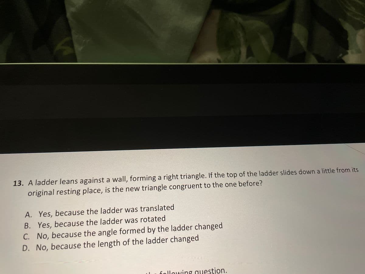 13. A ladder leans against a wall, forming a right triangle. If the top of the ladder slides down a little from its
original resting place, is the new triangle congruent to the one before?
A. Yes, because the ladder was translated
B. Yes, because the ladder was rotated
C. No, because the angle formed by the ladder changed
D. No, because the length of the ladder changed
following auestion.
