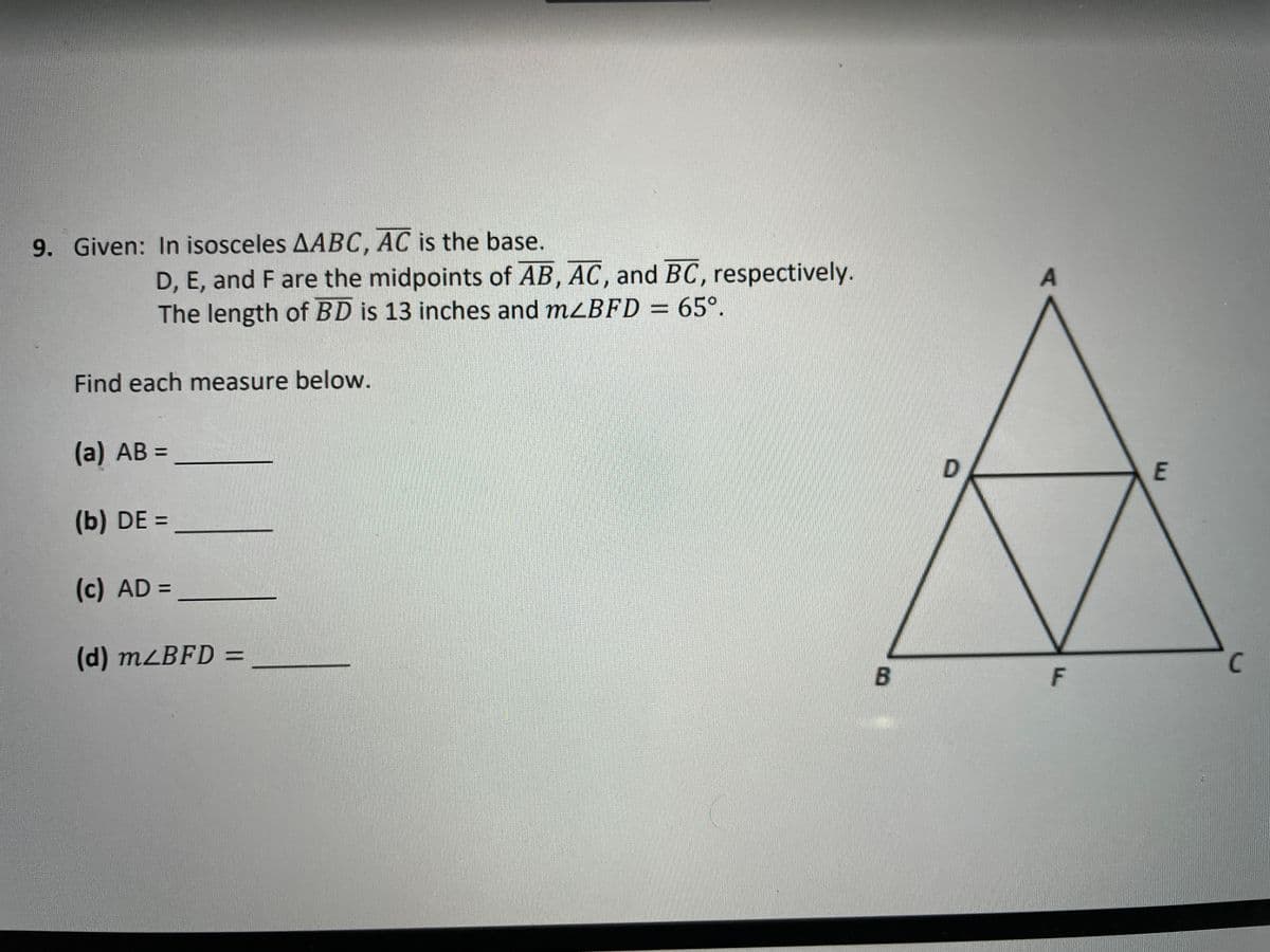 9. Given: In isosceles AABC, AC is the base.
D, E, and F are the midpoints of AB, AC, and BC, respectively.
The length of BD is 13 inches and mzBFD = 65°.
Find each measure below.
(a) АB
%3D
E
(b) DE =
(c) AD =
(d) M2BFD =
%3D
C
