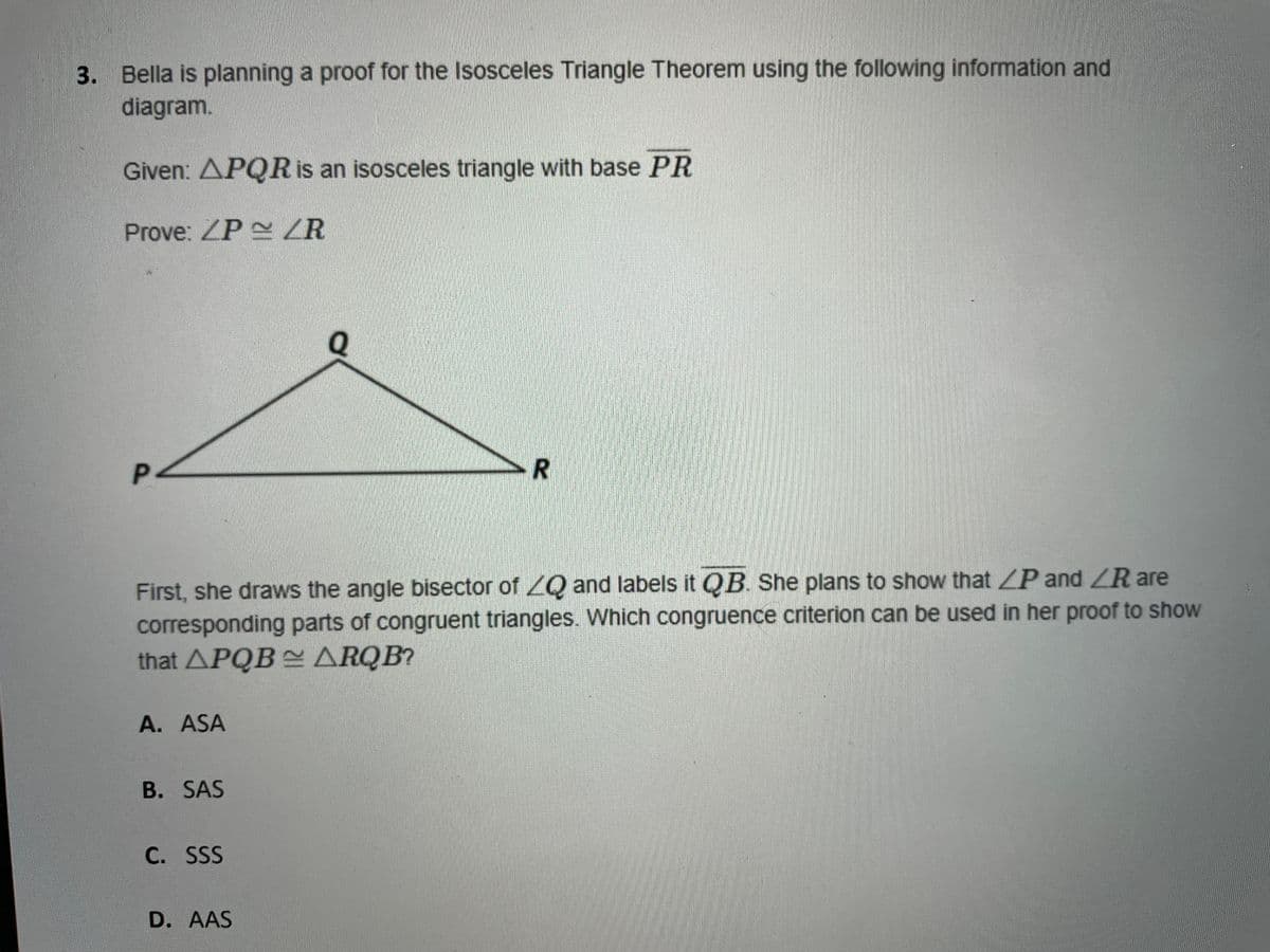 3. Bella is planning a proof for the Isosceles Triangle Theorem using the following information and
diagram.
Given: APQR is an isosceles triangle with base PR
Prove: ZP ZR
P-
R
First, she draws the angle bisector of Q and labels it QB. She plans to show that LP and ZR are
corresponding parts of congruent triangles. Which congruence criterion can be used in her proof to show
that APQB ARQB?
A. ASA
B. SAS
C. SSS
D. AAS
