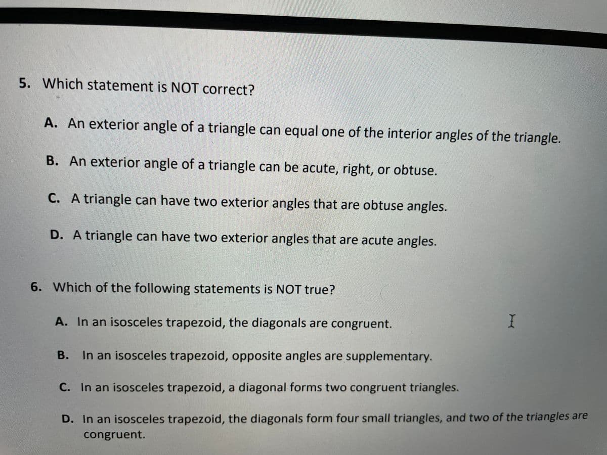 5. Which statement is NOT correct?
A. An exterior angle of a triangle can equal one of the interior angles of the triangle.
B. An exterior angle of a triangle can be acute, right, or obtuse.
С.
C. A triangle can have two exterior angles that are obtuse angles.
D. A triangle can have two exterior angles that are acute angles.
6. Which of the following statements is NOT true?
A. In an isosceles trapezoid, the diagonals are congruent.
B. In an isosceles trapezoid, opposite angles are supplementary.
C. In an isosceles trapezoid, a diagonal forms two congruent triangles.
D. In an isosceles trapezoid, the diagonals form four small triangles, and two of the triangles are
congruent.
